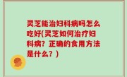 灵芝能治妇科病吗怎么吃好(灵芝如何治疗妇科病？正确的食用方法是什么？)