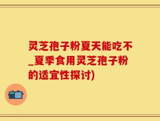 灵芝孢子粉夏天能吃不_夏季食用灵芝孢子粉的适宜性探讨)