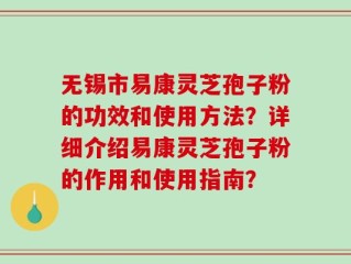 无锡市易康灵芝孢子粉的功效和使用方法？详细介绍易康灵芝孢子粉的作用和使用指南？
