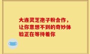 大连灵芝孢子粉合作,让你意想不到的奇妙体验正在等待着你