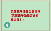 灵芝孢子油重金属高吗(灵芝孢子油是否含有重金属？)