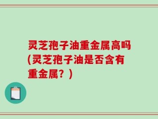 灵芝孢子油重金属高吗(灵芝孢子油是否含有重金属？)