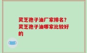 灵芝孢子油厂家排名？灵芝孢子油哪家比较好的