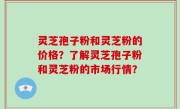 灵芝孢子粉和灵芝粉的价格？了解灵芝孢子粉和灵芝粉的市场行情？