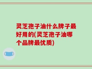 灵芝孢子油什么牌子最好用的(灵芝孢子油哪个品牌最优质)