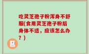 吃灵芝孢子粉浑身不舒服(食用灵芝孢子粉后身体不适，应该怎么办？)