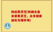 韩后黑灵芝(韩国女皇亲尝黑灵芝，众多健康益处引爆市场)