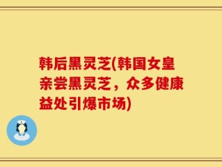 韩后黑灵芝(韩国女皇亲尝黑灵芝，众多健康益处引爆市场)