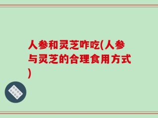 人参和灵芝咋吃(人参与灵芝的合理食用方式)