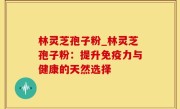 林灵芝孢子粉_林灵芝孢子粉：提升免疫力与健康的天然选择
