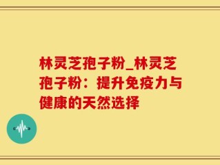 林灵芝孢子粉_林灵芝孢子粉：提升免疫力与健康的天然选择