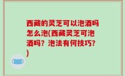 西藏的灵芝可以泡酒吗怎么泡(西藏灵芝可泡酒吗？泡法有何技巧？)