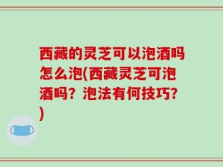 西藏的灵芝可以泡酒吗怎么泡(西藏灵芝可泡酒吗？泡法有何技巧？)