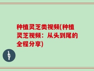 种植灵芝类视频(种植灵芝视频：从头到尾的全程分享)