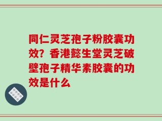 同仁灵芝孢子粉胶囊功效？香港懿生堂灵芝破壁孢子精华素胶囊的功效是什么