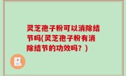 灵芝孢子粉可以消除结节吗(灵芝孢子粉有消除结节的功效吗？)