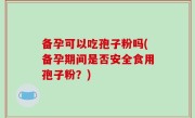备孕可以吃孢子粉吗(备孕期间是否安全食用孢子粉？)