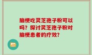 脑梗吃灵芝孢子粉可以吗？探讨灵芝孢子粉对脑梗患者的疗效？