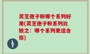 灵芝孢子粉哪个系列好用(灵芝孢子粉系列比较之：哪个系列更适合你)