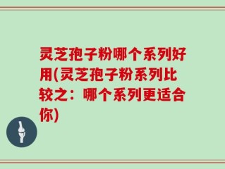 灵芝孢子粉哪个系列好用(灵芝孢子粉系列比较之：哪个系列更适合你)