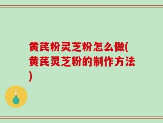 黄芪粉灵芝粉怎么做(黄芪灵芝粉的制作方法)