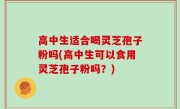 高中生适合喝灵芝孢子粉吗(高中生可以食用灵芝孢子粉吗？)