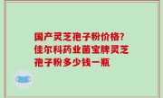 国产灵芝孢子粉价格？佳尔科药业菌宝牌灵芝孢子粉多少钱一瓶