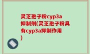 灵芝孢子粉cyp3a抑制剂(灵芝孢子粉具有cyp3a抑制作用)
