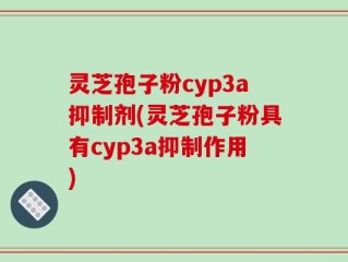 灵芝孢子粉cyp3a抑制剂(灵芝孢子粉具有cyp3a抑制作用)