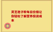 灵芝孢子粉每日价格让你轻松了解营养投资成本