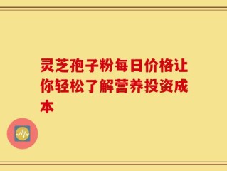 灵芝孢子粉每日价格让你轻松了解营养投资成本