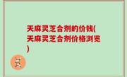 天麻灵芝合剂的价钱(天麻灵芝合剂价格浏览)