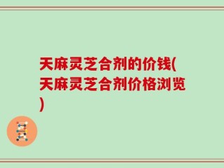 天麻灵芝合剂的价钱(天麻灵芝合剂价格浏览)