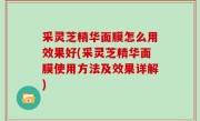 采灵芝精华面膜怎么用效果好(采灵芝精华面膜使用方法及效果详解)