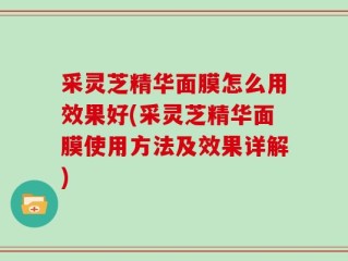 采灵芝精华面膜怎么用效果好(采灵芝精华面膜使用方法及效果详解)