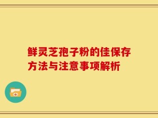 鲜灵芝孢子粉的佳保存方法与注意事项解析
