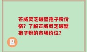 芒威灵芝破壁孢子粉价格？了解芒威灵芝破壁孢子粉的市场价位？