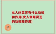 女人吃灵芝有什么功效和作用(女人食用灵芝的功效和作用)