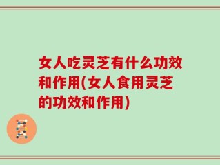 女人吃灵芝有什么功效和作用(女人食用灵芝的功效和作用)