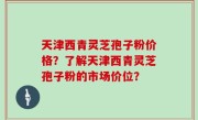 天津西青灵芝孢子粉价格？了解天津西青灵芝孢子粉的市场价位？