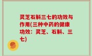 灵芝石斛三七的功效与作用(三种中药的健康功效：灵芝、石斛、三七)