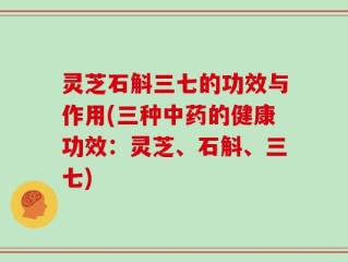 灵芝石斛三七的功效与作用(三种中药的健康功效：灵芝、石斛、三七)