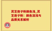 灵芝孢子粉颜色浅_灵芝孢子粉：颜色深浅与品质关系解析