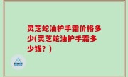 灵芝蛇油护手霜价格多少(灵芝蛇油护手霜多少钱？)