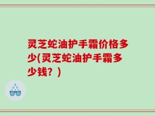 灵芝蛇油护手霜价格多少(灵芝蛇油护手霜多少钱？)