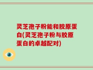 灵芝孢子粉能和胶原蛋白(灵芝孢子粉与胶原蛋白的卓越配对)