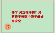 怀孕 灵芝孢子粉？灵芝孢子粉哪个牌子最好用安全