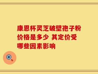康恩杯灵芝破壁孢子粉价格是多少 其定价受哪些因素影响