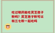 吃过敏药能吃灵芝孢子粉吗？灵芝孢子粉可以和三七粉一起吃吗
