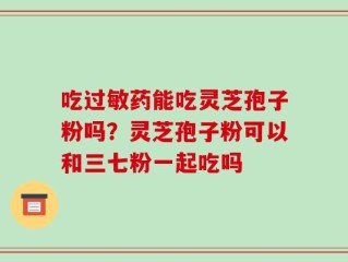 吃过敏药能吃灵芝孢子粉吗？灵芝孢子粉可以和三七粉一起吃吗